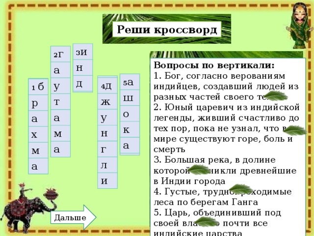 Реши кроссворд 3 и н д 3 2 г а у т а м а 2 Вопросы по вертикали:   1. Бог, согласно верованиям индийцев, создавший людей из разных частей своего тела 2. Юный царевич из индийской легенды, живший счастливо до тех пор, пока не узнал, что в мире существуют горе, боль и смерть 3. Большая река, в долине которой возникли древнейшие в Индии города 4. Густые, труднопроходимые леса по берегам Ганга 5. Царь, объединивший под своей властью почти все индийские царства 5 а ш о к а 5 4 4 д ж у н г л и 1 1 б р а х м а Дальше