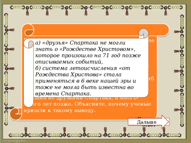 В один музей принесли древний меч. На мече вырезана надпись: «Этим оружием Спартак поражал врагов. Надпись сделана друзьями Спартака через два дня после гибели в 71 году до Рождества Христова». Осмотревшие меч ученые знали, что вождь восставших рабов по имени Спартак действительно погиб в 71 году до н.э. Несмотря на это, они заявили, что надпись фальшивая: она сделана не друзьями Спартака, а много-много лет позже. Объясните, почему ученые пришли к такому выводу. а) «друзья» Спартака не могли знать о «Рождестве Христовом», которое произошло на 71 год позже описываемых событий, б) система летоисчисления «от Рождества Христова» стала применяться в 6 веке нашей эры и тоже не могла быть известна во времена Спартака. Дальше Показать ответ