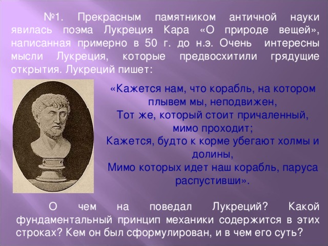 № 1. Прекрасным памятником античной науки явилась поэма Лукреция Кара «О природе вещей», написанная примерно в 50 г. до н.э. Очень интересны мысли Лукреция, которые предвосхитили грядущие открытия. Лукреций пишет: «Кажется нам, что корабль, на котором плывем мы, неподвижен, Тот же, который стоит причаленный, мимо проходит; Кажется, будто к корме убегают холмы и долины, Мимо которых идет наш корабль, паруса распустивши».  О чем на поведал Лукреций? Какой фундаментальный принцип механики содержится в этих строках? Кем он был сформулирован, и в чем его суть?