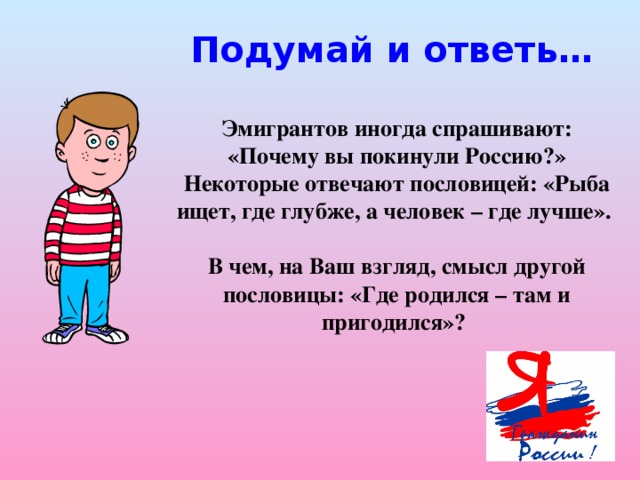 Подумай и ответь… Эмигрантов иногда спрашивают: «Почему вы покинули Россию?» Некоторые отвечают пословицей: «Рыба ищет, где глубже, а человек – где лучше».  В чем, на Ваш взгляд, смысл другой пословицы: «Где родился – там и пригодился»?