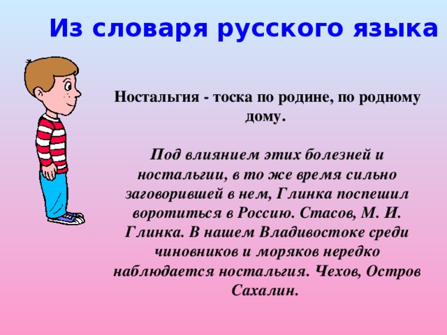 Из словаря русского языка в 4-х томах Ностальгия - тоска по родине, по родному дому.  Под влиянием этих болезней и ностальгии, в то же время сильно заговорившей в нем, Глинка поспешил воротиться в Россию. Стасов, М. И. Глинка. В нашем Владивостоке среди чиновников и моряков нередко наблюдается ностальгия. Чехов, Остров Сахалин.
