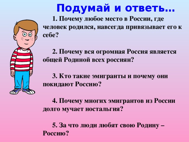Подумай и ответь… 1. Почему любое место в России, где человек родился, навсегда привязывает его к себе?  2. Почему вся огромная Россия является общей Родиной всех россиян?  3. Кто такие эмигранты и почему они покидают Россию?  4. Почему многих эмигрантов из России долго мучает ностальгия?  5. За что люди любят свою Родину – Россию?