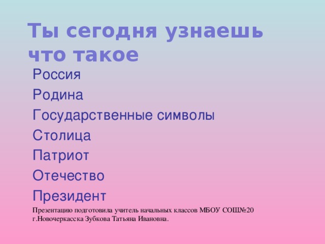 Ты сегодня узнаешь  что такое   Россия Родина Государственные символы Столица Патриот Отечество Президент Презентацию подготовила учитель начальных классов МБОУ СОШ№20 г.Новочеркасска Зубкова Татьяна Ивановна.