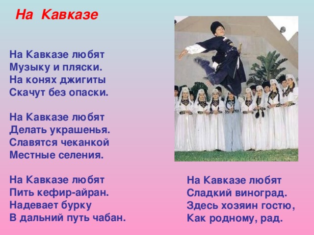На Кавказе На Кавказе любят Музыку и пляски. На конях джигиты Скачут без опаски.  На Кавказе любят Делать украшенья. Славятся чеканкой Местные селения.  На Кавказе любят Пить кефир-айран. Надевает бурку В дальний путь чабан.   На Кавказе любят Сладкий виноград. Здесь хозяин гостю, Как родному, рад.