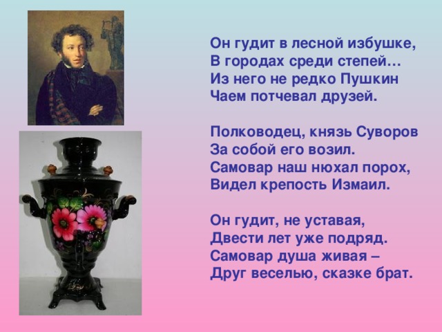 Он гудит в лесной избушке, В городах среди степей… Из него не редко Пушкин Чаем потчевал друзей.  Полководец, князь Суворов За собой его возил. Самовар наш нюхал порох, Видел крепость Измаил.  Он гудит, не уставая, Двести лет уже подряд. Самовар душа живая – Друг веселью, сказке брат.