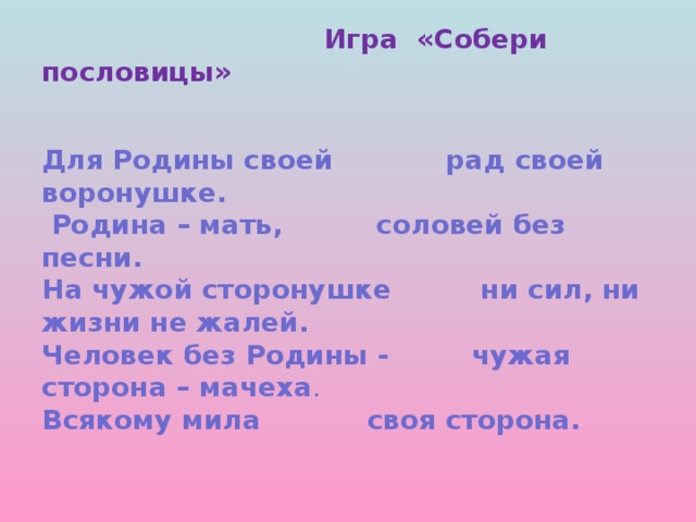 Игра «Собери пословицы»    Для Родины своей   рад своей воронушке.  Родина – мать,   соловей без песни.  На чужой сторонушке  ни сил, ни жизни не жалей.  Человек без Родины -  чужая сторона – мачеха .  Всякому мила   своя сторона.