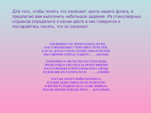 Для того, чтобы понять что означают цвета нашего флага, я предлагаю вам выполнить небольшое задание. Из стихотворных отрывков определите о каком цвете в них говорится и постарайтесь понять, что он означает.  снежинки так прекрасны и легки,  как совершенны у ромашки лепестки,  как на доске строка написанная мелом,  мы говорим сейчас о цвете:…….(белом)   спокойны и чисты рек русских воды  прозрачны и светлы как вечер зимний  и благородны и просторны неба своды  художник их раскрасил в : …….(синий)   россия много войн пережила  и наши деды умирали не напрасно  и верность родине их к славе привела  под знаменем победы ярко …..(красным)