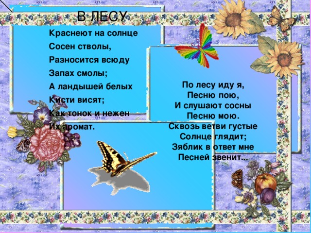 В ЛЕСУ Краснеют на солнце Сосен стволы, Разносится всюду Запах смолы; А ландышей белых Кисти висят; Как тонок и нежен Их аромат.  По лесу иду я, Песню пою, И слушают сосны Песню мою. Сквозь ветви густые Солнце глядит; Зяблик в ответ мне Песней звенит...