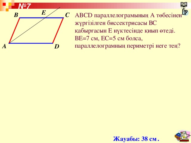№ 7 Е B C ABCD параллелограмының А төбесінен жүргізілген биссектрисасы ВС қабырғасын Е нүктесінде қиып өтеді. ВЕ =7 см, ЕС =5 см болса , параллелограмның периметрі неге тең? A D Жауабы: 38 см  .