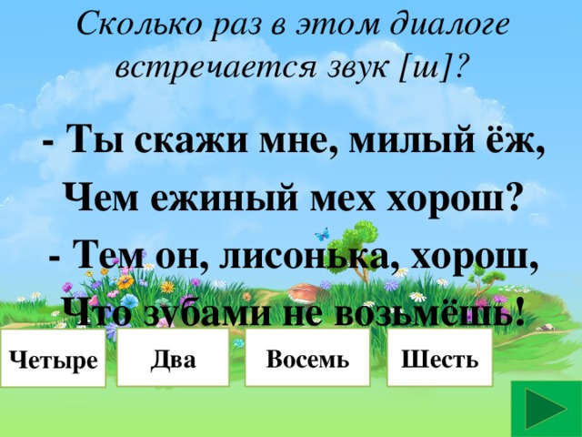 Сколько раз в этом диалоге встречается звук [ш]?   - Ты скажи мне, милый ёж, Чем ежиный мех хорош? - Тем он, лисонька, хорош, Что зубами не возьмёшь! Восемь Два Шесть Верно Четыре Неверно Неверно Неверно