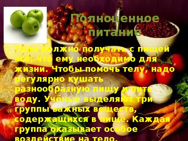 Полноценное питание Тело должно получать с пищей всё, что ему необходимо для жизни. Чтобы помочь телу, надо регулярно кушать разнообразную пищу и пить воду. Учёные выделяют три группы важных веществ, содержащихся в пище. Каждая группа оказывает особое воздействие на тело.
