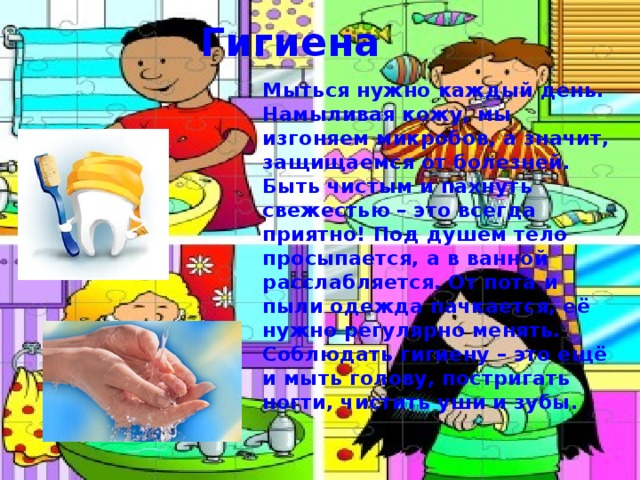 Гигиена Мыться нужно каждый день. Намыливая кожу, мы изгоняем микробов, а значит, защищаемся от болезней. Быть чистым и пахнуть свежестью – это всегда приятно! Под душем тело просыпается, а в ванной расслабляется. От пота и пыли одежда пачкается, её нужно регулярно менять. Соблюдать гигиену – это ещё и мыть голову, постригать ногти, чистить уши и зубы.