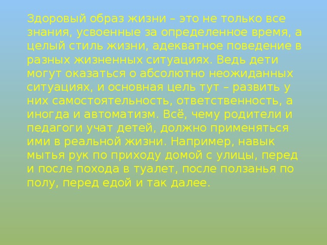 Здоровый образ жизни – это не только все знания, усвоенные за определенное время, а целый стиль жизни, адекватное поведение в разных жизненных ситуациях. Ведь дети могут оказаться о абсолютно неожиданных ситуациях, и основная цель тут – развить у них самостоятельность, ответственность, а иногда и автоматизм. Всё, чему родители и педагоги учат детей, должно применяться ими в реальной жизни. Например, навык мытья рук по приходу домой с улицы, перед и после похода в туалет, после ползанья по полу, перед едой и так далее.