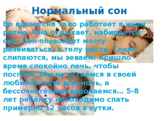 Нормальный сон Во время сна тело работает в ином ритме. Оно отдыхает, набирается сил. Сон позволяет мозгу развиваться, а телу расти. Глаза слипаются, мы зеваем: пришло время спокойно лечь, чтобы поспать. Мы не остаёмся в своей любимой позе всю ночь, а бессознательно ворочаемся… 5-8 лет ребёнку необходимо спать примерно 12 часов в сутки.