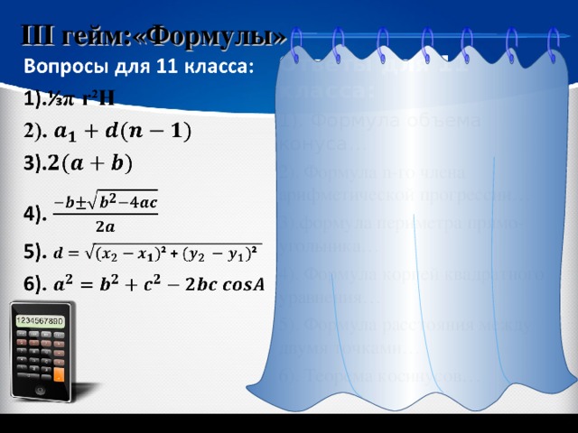 III гейм:«Формулы» Ответы для 11 класса: 1) . Формула объема конуса… 2). Формула n- го члена арифметической прогрессии… 3). формула периметра прямо-угольника… 4). Формула корней квадратного уравнения… 5). Формула расстояния между двумя точками… 6). Теорема косинусов… «Геометрия 7-9» Л.С. Атанасян и др. 5