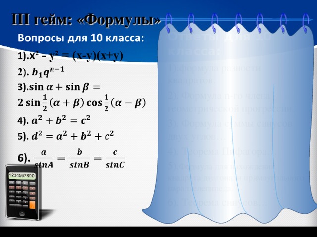 III гейм: «Формулы» Ответы для 10 класса: 1) . формула разности квадратов. 2). Формула n -го члена геометрической прогрессии. 3). Формула суммы синусов двух углов… 4). Теорема Пифагора… 5). Формула для нахождения квадрата диагонали прямоугольного параллелепипеда. 6). Теорема синусов… «Геометрия 7-9» Л.С. Атанасян и др. 6