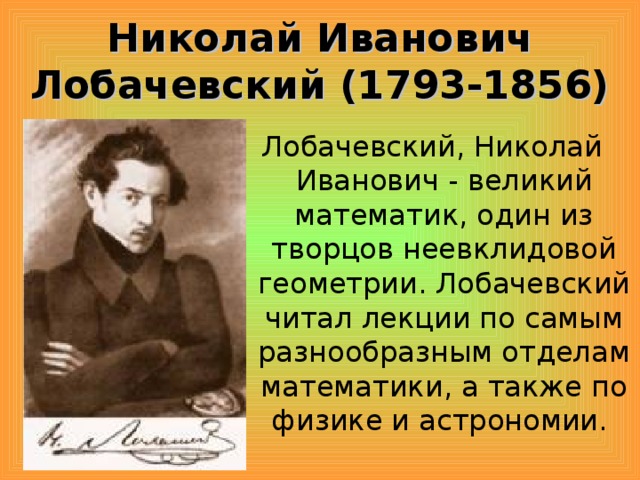 Николай Иванович Лобачевский (1793-1856) Лобачевский, Николай Иванович - великий математик, один из творцов неевклидовой геометрии. Лобачевский читал лекции по самым разнообразным отделам математики, а также по физике и астрономии.
