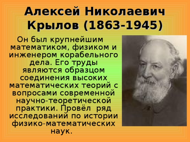 Алексей Николаевич Крылов (1863-1945) Он был крупнейшим математиком, физиком и инженером корабельного дела. Его труды являются образцом соединения высоких математических теорий с вопросами современной научно-теоретической практики. Провёл ряд исследований по истории физико-математических наук.