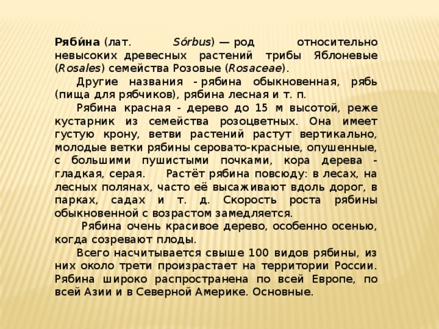 Ряби́на  (лат. Sórbus ) — род относительно невысоких  древесных растений трибы Яблоневые ( Rosales ) семейства Розовые ( Rosaceae ).  Другие названия - рябина обыкновенная, рябь (пища для рябчиков), рябина лесная и т. п .   Рябина красная - дерево до 15 м высотой, реже кустарник из семейства розоцветных. Она имеет густую крону, ветви растений растут вертикально, молодые ветки рябины серовато-красные, опушенные, с большими пушистыми почками, кора дерева - гладкая, серая.  Растёт рябина повсюду: в лесах, на лесных полянах, часто её высаживают вдоль дорог, в парках, садах и т. д. Скорость роста рябины обыкновенной с возрастом замедляется.   Рябина очень красивое дерево, особенно осенью, когда созревают плоды.  Всего насчитывается свыше 100 видов рябины, из них около трети произрастает на территории России. Рябина широко распространена по всей Европе, по всей Азии и в Северной Америке. Основные.    