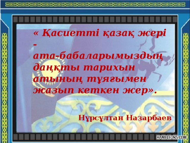 « Қасиетті қазақ жері - ата-бабаларымыздың даңқты тарихын атының тұяғымен жазып кеткен жер».    Нұрсұлтан Назарбаев