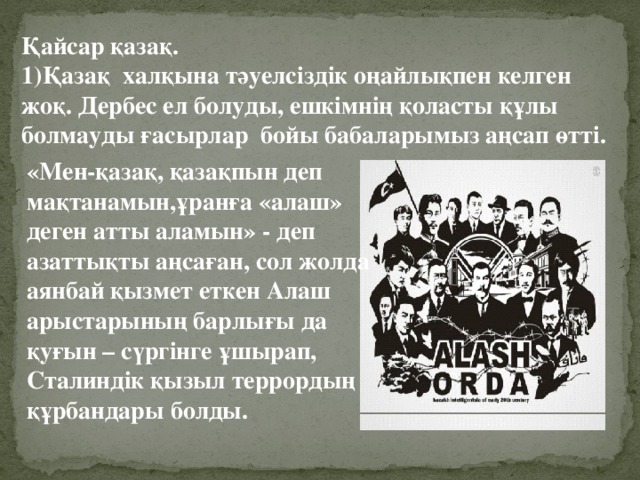 Қайсар қазақ. 1)Қазақ халқына тәуелсіздік оңайлықпен келген жоқ. Дербес ел болуды, ешкімнің қоласты құлы болмауды ғасырлар бойы бабаларымыз аңсап өтті. «Мен-қазақ, қазақпын деп мақтанамын,ұранға «алаш» деген атты аламын» - деп азаттықты аңсаған, сол жолда аянбай қызмет еткен Алаш арыстарының барлығы да қуғын – сүргінге ұшырап, Сталиндік қызыл террордың құрбандары болды.