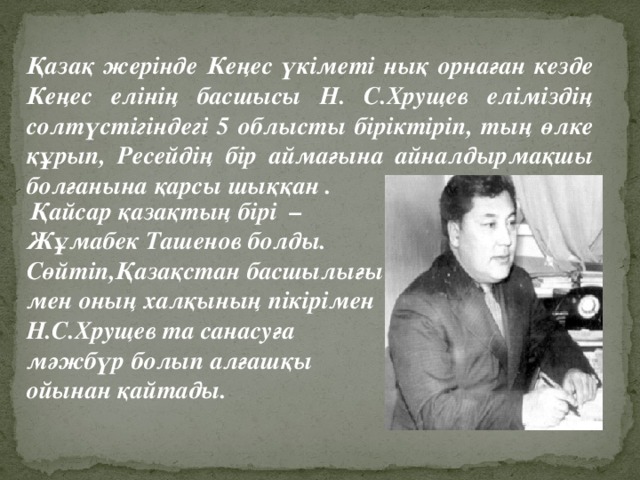 Қазақ жерінде Кеңес үкіметі нық орнаған кезде Кеңес елінің басшысы Н. С.Хрущев еліміздің солтүстігіндегі 5 облысты біріктіріп, тың өлке құрып, Ресейдің бір аймағына айналдырмақшы болғанына қарсы шыққан .   Қайсар қазақтың бірі – Жұмабек Ташенов болды. Сөйтіп,Қазақстан басшылығы мен оның халқының пікірімен Н.С.Хрущев та санасуға мәжбүр болып алғашқы ойынан қайтады.