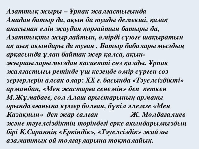 Азаттық жыры – Ұрпақ жалғастығында Анадан батыр да, ақын да туады демекші, қазақ анасынан елін жаудан қорғайтын батыры да, Азаттықты жырлайтын, өмірді сүюге шақыратын ақ иық ақындары да туған . Батыр бабаларымыздың арқасында ұлан байтақ жер қалса, ақын-жыршыларымыздан қасиетті сөз қалды. Ұрпақ жалғастығы ретінде үш кезеңде өмір сүрген сөз зергерлерін алсақ олар: ХХ ғ. басында «Тәуелсіздікті» армандап, «Мен жастарға сенемін» деп кеткен М.Жұмабаев, сол Алаш арыстарының арманы орындалғанына куәгер болған, бүкіл әлемге «Мен Қазақпын» деп жар салған Ж. Молдағалиев және тәуелсіздіктің төріндегі ерке ақындарымыздың бірі Қ.Сариннің «Еркіндік», «Тәуелсіздік» жайлы азаматтық ой толғауларына тоқталайық.
