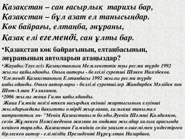 Қазақстан – сан ғасырлық тарихы бар, Қазақстан – бұл азат ел танысыңдар. Көк байрағы, елтаңба, әнұраны, Қазақ елі егеменді , сан ұлты бар. Қазақстан көк байрағының, елтаңбасының, әнұранының автоларын атаңыздар? Жауабы:Тәуелсіз Қазақстанның Мемлекеттік туы ресми түрде 1992 жылы қабылданды. Оның авторы - белгілі суретші Шәкен Ниязбеков. Егеменді Қазақстанның Елтаңбасы 1992 жылы ресми түрде қабылданды. Оның авторлары - белгілі суретшілер Жандарбек Мәлібек пен Шот-Аман Уәлиханов. 2006 жылы жаңа Гимн қабылданды.  Жаңа Гимнің негізі өткен ғасырдың екінші жартысының елуінші жылдарындағы бақытты өмірді жырлаған, халыққа танымал патриоттық ән- 