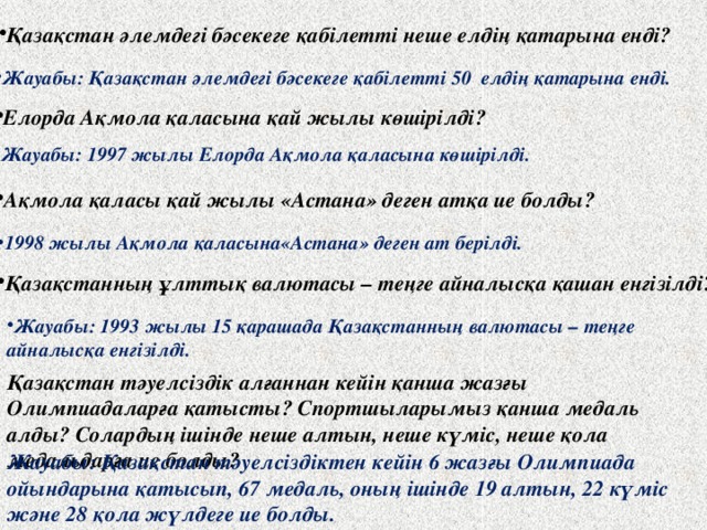 Қазақстан әлемдегі бәсекеге қабілетті неше елдің қатарына енді? Жауабы: Қазақстан әлемдегі бәсекеге қабілетті 50 елдің қатарына енді. Елорда Ақмола қаласына қай жылы көшірілді? Жауабы: 1997 жылы Елорда Ақмола қаласына көшірілді. Ақмола қаласы қай жылы «Астана» деген атқа ие болды? 1998 жылы Ақмола қаласына«Астана» деген ат берілді. Қазақстанның ұлттық валютасы – теңге айналысқа қашан енгізілді? Жауабы: 1993 жылы 15 қарашада Қазақстанның валютасы – теңге айналысқа енгізілді.