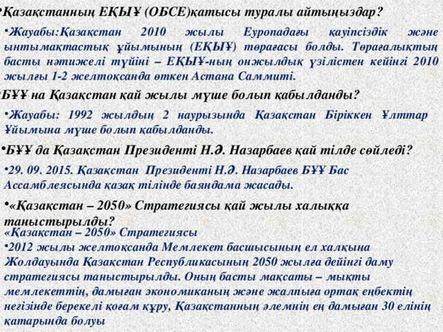 Қазақстанның ЕҚЫҰ (ОБСЕ)қатысы туралы айтыңыздар? Жауабы:Қазақстан 2010 жылы Еуропадағы қауіпсіздік және ынтымақтастық ұйымының (ЕҚЫҰ) төрағасы болды. Төрағалықтың басты нәтижелі түйіні – ЕҚЫҰ-ның онжылдық үзілістен кейінгі 2010 жылғы 1-2 желтоқсанда өткен Астана Саммиті. БҰҰ на Қазақстан қай жылы мүше болып қабылданды? Жауабы: 1992 жылдың 2 наурызында Қазақстан Біріккен Ұлттар Ұйымына мүше болып қабылданды. БҰҰ да Қазақстан Президенті Н.Ә. Назарбаев қай тілде сөйледі? 29. 09. 2015. Қазақстан Президенті Н.Ә. Назарбаев БҰҰ Бас Ассамблеясында қазақ тілінде баяндама жасады. «Қазақстан – 2050» Стратегиясы қай жылы халыққа таныстырылды? «Қазақстан – 2050» Стратегиясы 2012 жылы желтоқсанда Мемлекет басшысының ел халқына Жолдауында Қазақстан Республикасының 2050 жылға дейінгі даму стратегиясы таныстырылды. Оның басты мақсаты – мықты мемлекеттің, дамыған экономиканың және жалпыға ортақ еңбектің негізінде берекелі қоғам құру, Қазақстанның әлемнің ең дамыған 30 елінің қатарында болуы