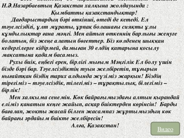 2015 жылдың 30 қарашасында Мемлекет басшысы Н.Ә.Назарбаевтың Қазақстан халқына жолдауында :  Қымбатты қазақстандықтар!  Дағдарыстардың бәрі өткінші, өтеді де кетеді. Ел тәуелсіздігі, ұлт мұраты, ұрпақ болашағы сияқты ұлы құндылықтар ғана мәңгі. Мен айтып өткеннің барлығы жеңуге болатын, біз жеңе алатын бөгеттер. Біз көлденең шыққан кедергілерге кідірмей, дамыған 30 елдің қатарына қосылу мақсатына қадам басамыз. Рухы биік, еңбегі ерен, бірлігі мығым Мәңгілік Ел болу үшін бізде бәрі бар. Тәуелсіздіктің туын желбіретіп, тұғырын нығайтқан біздің тарих алдында жүзіміз жарқын! Біздің тірегіміз – тәуелсіздік, тілегіміз – тұрақтылық, білегіміз – бірлік! Мен халқыма сенемін. Көк байрағымыздағы алтын қырандай еліміз қанатын кеңге жайып, асқар биіктерден көрінсін! Барды бағалап, жоқты жасай білген жасампаз жұртымыздың көк байрағы әрдайым биікте желбіресін! Алға, Қазақстан! Видео