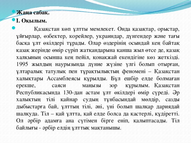 Жаңа сабақ. І. Оқылым.  Қазақстан көп ұлтты мемлекет. Онда қазақтар, орыстар, ұйғырлар, өзбектер, корейлер, украиндар, дүнгендер және тағы басқа ұлт өкілдері тұрады. Олар өздерінің осындай кең байтақ қазақ жерінде өмір сүріп жатқандарына қанша жыл өтсе де, қазақ халқының осынша кең пейіл, қонақжай екендігіне көз жеткізді. 1995 жылдың наурызында дүние жүзіне үлгі болып отырған, ұлтаралық татулық пен тұрақтылықтың феномені – Қазақстан халықтары Ассамблеясы құрылды. Бұл ешбір елде болмаған ерекше, саяси маңызы зор құрылым.   Қазақстан Республикасында 130-дан астам ұлт өкілдері өмір сүреді. Әр халықтың тілі қайнар судың тұнбасындай мөлдір, сазды дыбыстарға бай, ұлттың тілі, әні, үні болып шалқар дариядай шалқуда. Тіл – қай ұлтта, қай елде болса да қастерлі, құдіретті. Ол әрбір адамға ана сүтімен бірге еніп, қалыптасады. Тіл байлығы - әрбір елдің ұлттық мақтанышы.