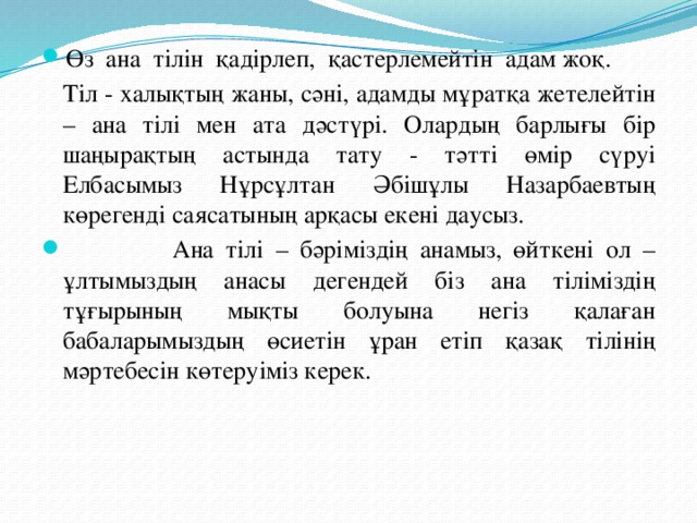 Өз ана тілін қадірлеп, қастерлемейтін адам жоқ.  Тіл - халықтың жаны, сәні, адамды мұратқа жетелейтін – ана тілі мен ата дәстүрі. Олардың барлығы бір шаңырақтың астында тату - тәтті өмір сүруі Елбасымыз Нұрсұлтан Әбішұлы Назарбаевтың көрегенді саясатының арқасы екені даусыз.  Ана тілі – бәріміздің анамыз, өйткені ол – ұлтымыздың анасы дегендей біз ана тіліміздің тұғырының мықты болуына негіз қалаған бабаларымыздың өсиетін ұран етіп қазақ тілінің мәртебесін көтеруіміз керек.