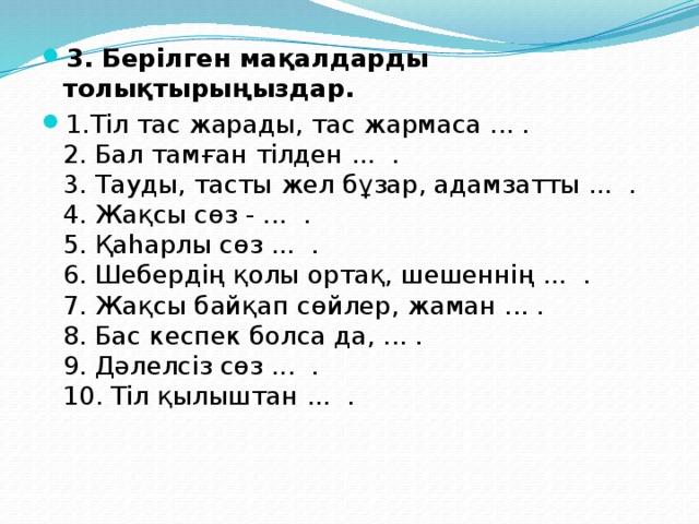 3. Берілген мақалдарды толықтырыңыздар. 1.Тіл тас жарады, тас жармаса ... .  2. Бал тамған тілден ... .   3. Тауды, тасты жел бұзар, адамзатты ... .   4. Жақсы сөз - ...  .  5. Қаһарлы сөз ...  .  6. Шебердің қолы ортақ, шешеннің ... .   7. Жақсы байқап сөйлер, жаман ... .   8. Бас кеспек болса да, ... .   9. Дәлелсіз сөз ... .   10. Тіл қылыштан ... . 