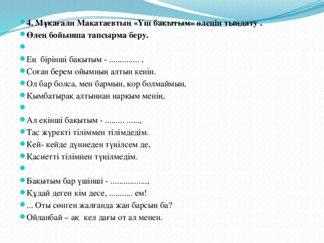 4. Мұқағали Мақатаевтың «Үш бақытым» өлеңін тыңдату . Өлең бойынша тапсырма беру.   Ең бірінші бақытым - .............. , Соған берем ойымның алтын кенін. Ол бар болса, мен бармын, қор болмаймын, Қымбатырақ алтыннан нарқым менің,   Ал екінші бақытым - ......... ......, Тас жүректі тіліммен тілімдедім. Кей- кейде дүниеден түңілсем де, Қасиетті тілімнен түңілмедім.   Бақытым бар үшінші - ................., Құдай деген кім десе, ........... ем! ... Оты сөнген жалғанда жан барсың ба? Ойланбай – ақ кел дағы от ал менен.