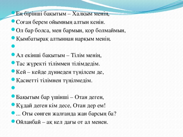 Ең бірінші бақытым – Халқым менің, Соған берем ойымның алтын кенін. Ол бар болса, мен бармын, қор болмаймын, Қымбатырақ алтыннан нарқым менің.   Ал екінші бақытым – Тілім менің, Тас жүректі тіліммен тілімдедім. Кей – кейде дүниеден түңілсем де, Қасиетті тілімнен түңілмедім.   Бақытым бар үшінші – Отан деген, Құдай деген кім десе, Отан дер ем! ... Оты сөнген жалғанда жан барсың ба? Ойланбай – ақ кел дағы от ал менен.