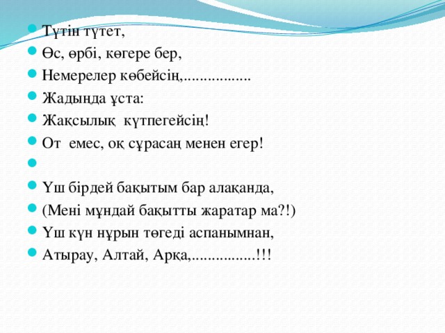 Түтін түтет, Өс, өрбі, көгере бер, Немерелер көбейсің,................. Жадыңда ұста: Жақсылық күтпегейсің! От емес, оқ сұрасаң менен егер!   Үш бірдей бақытым бар алақанда, (Мені мұндай бақытты жаратар ма?!) Үш күн нұрын төгеді аспанымнан, Атырау, Алтай, Арқа,................!!!