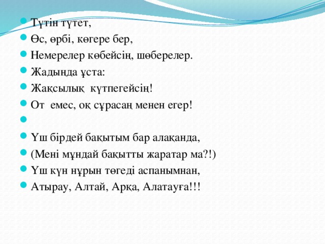 Түтін түтет, Өс, өрбі, көгере бер, Немерелер көбейсің, шөберелер. Жадыңда ұста: Жақсылық күтпегейсің! От емес, оқ сұрасаң менен егер!   Үш бірдей бақытым бар алақанда, (Мені мұндай бақытты жаратар ма?!) Үш күн нұрын төгеді аспанымнан, Атырау, Алтай, Арқа, Алатауға!!!