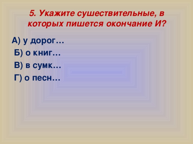 5. Укажите сушествительные, в которых пишется окончание И? А) у дорог…  Б) о книг…  В) в сумк…  Г) о песн…