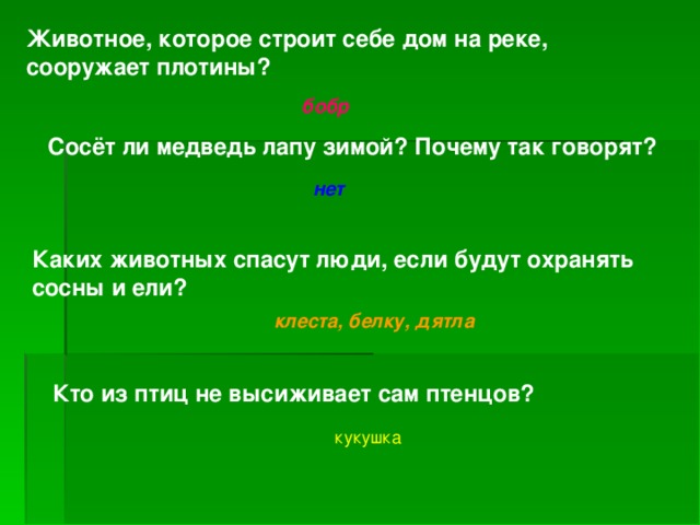 Животное, которое строит себе дом на реке, сооружает плотины? бобр Сосёт ли медведь лапу зимой? Почему так говорят? нет Каких животных спасут люди, если будут охранять сосны и ели? клеста, белку, дятла Кто из птиц не высиживает сам птенцов? кукушка