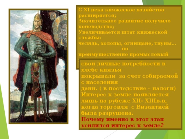 С XI века княжеское хозяйство расширяется; Значительное развитие получило коневодство; Увеличивается штат княжеской службы: челядь, холопы, огнищане, тиуны…  но преимущественно промысловый характер сохраняется свои личные потребности в хлебе князья покрывали за счет собираемой с населения дани. ( в последствие – налоги) Интерес к земле появляется лишь на рубеже XII - XIII в.в, когда торговля с Византией была разрушена.  Почему именно в этот этап усилился интерес к земле?