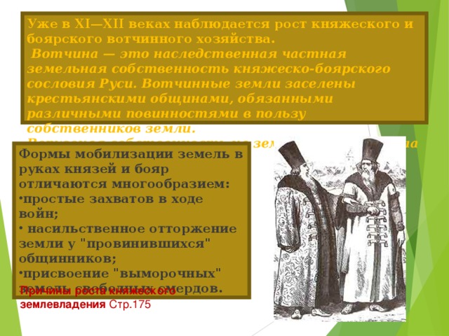 Уже в XI—XII веках наблюдается рост княжеского и боярского вотчинного хозяйства.   Вотчина — это наследственная частная земельная собственность княжеско-боярского сословия Руси. Вотчинные земли заселены крестьянскими общинами, обязанными различными повинностями в пользу собственников земли.  Верховная собственность на землю принадлежала князю. Формы мобилизации земель в руках князей и бояр отличаются многообразием: простые захватов в ходе войн;  насильственное отторжение земли у 