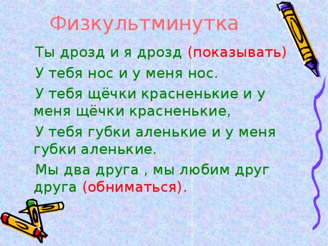 Физкультминутка  Ты дрозд и я дрозд (показывать)  У тебя нос и у меня нос.  У тебя щёчки красненькие и у меня щёчки красненькие,  У тебя губки аленькие и у меня губки аленькие.  Мы два друга , мы любим друг друга (обниматься).