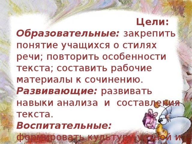 Цели: Образовательные: закрепить понятие учащихся о стилях речи; повторить особенности текста; составить рабочие материалы к сочинению. Развивающие: развивать навыки анализа  и  составления текста. Воспитательные: формировать культуру устной и письменной речи.