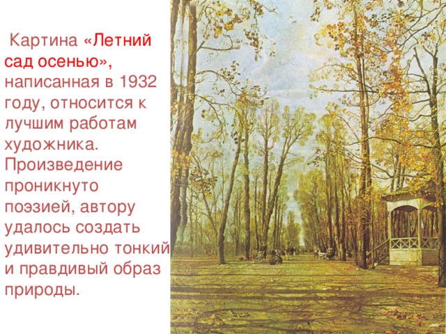 Картина «Летний сад осенью», написанная в 1932 году, относится к лучшим работам художника. Произведение проникнуто поэзией, автору удалось создать удивительно тонкий и правдивый образ природы.