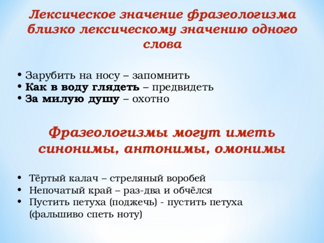 Лексическое значение фразеологизма близко лексическому значению одного слова Зарубить на носу – запомнить Как в воду глядеть – предвидеть За милую душу – охотно Фразеологизмы могут иметь синонимы, антонимы, омонимы