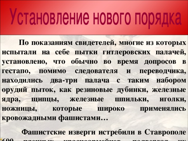 Из акта о злодеяниях фашистских оккупантов:  По показаниям свидетелей, многие из которых испытали на себе пытки гитлеровских палачей, установлено, что обычно во время допросов в гестапо, помимо следователя и переводчика, находились два-три палача с таким набором орудий пыток, как резиновые дубинки, железные ядра, щипцы, железные шпильки, иголки, ножницы, которые широко применялись кровожадными фашистами…  Фашистские изверги истребили в Ставрополе 600 пленных красноармейцев, подвергая их тяжелым пыткам и истязаниям. В день отступления из города они заперли в доме на углу улиц Лермонтова и Пушкина 20 пленных и взорвали.  За время оккупации Ставрополя погибло около 8-9 тысяч человек.