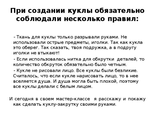 При создании куклы обязательно соблюдали несколько правил:  - Ткань для куклы только разрывали руками. Не использовали острые предметы, иголки. Так как кукла это оберег. Так сказать, твоя подружка, а в подругу иголки не втыкают!  - Если использовалась нитка для обкрутки деталей, то количество обкруток обязательно было четным.  - Кукле не рисовали лицо. Все куклы были безликие. Считалось, что если кукле нарисовать лицо, то в нее вселяется душа. И душа могла быть плохой, поэтому все куклы делали с белым лицом.  И сегодня в своем мастер-классе я расскажу и покажу как сделать куклу-закрутку своими руками.