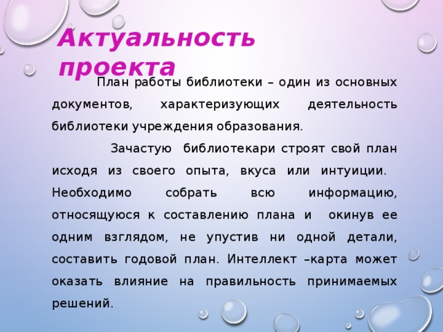 Актуальность проекта  План работы библиотеки – один из основных документов, характеризующих деятельность библиотеки учреждения образования.  Зачастую библиотекари строят свой план исходя из своего опыта, вкуса или интуиции. Необходимо собрать всю информацию, относящуюся к составлению плана и окинув ее одним взглядом, не упустив ни одной детали, составить годовой план. Интеллект –карта может оказать влияние на правильность принимаемых решений.