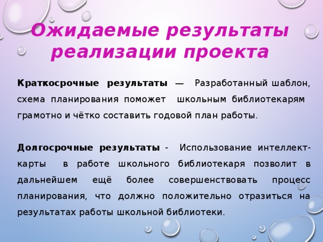 Ожидаемые результаты реализации проекта Краткосрочные результаты — Разработанный шаблон, схема планирования поможет школьным библиотекарям грамотно и чётко составить годовой план работы.   Долгосрочные результаты - Использование интеллект-карты в работе школьного библиотекаря позволит в дальнейшем ещё более совершенствовать процесс планирования, что должно положительно отразиться на результатах работы школьной библиотеки.